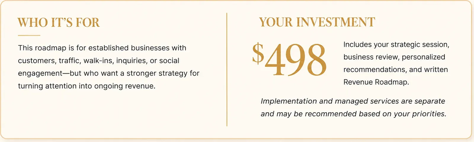 Who It's For: This roadmap is for established businesses with customers, traffic, walk-ins, inquiries, or social engagement—but who want a stronger strategy for turning attention into ongoing revenue. Your Investment: $498. Includes your strategic session, business review, personalized recommendations, and written Revenue Roadmap. Implementation and managed services are separate and may be recommended based on your priorities.